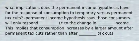 what implications does the permanent income hypothesis have for the response of consumption to temporary versus permanent tax cuts? -permanent income hypothesis says those consumers will only respond __________LY to the change in ________ income. This implies that consumption increases by a larger amount after permanent tax cuts rather than after _________ tax cuts