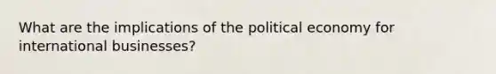 What are the implications of the political economy for international businesses?