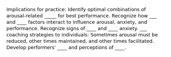 Implications for practice: Identify optimal combinations of arousal-related _____ for best performance. Recognize how ___ and ____ factors interact to influence arousal, anxiety, and performance. Recognize signs of ____ and ____ anxiety. ___ coaching strategies to individuals: Sometimes arousal must be reduced, other times maintained, and other times facilitated. Develop performers' ____ and perceptions of ____.