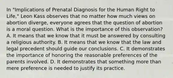 In "Implications of Prenatal Diagnosis for the Human Right to Life," Leon Kass observes that no matter how much views on abortion diverge, everyone agrees that the question of abortion is a moral question. What is the importance of this observation? A. It means that we know that it must be answered by consulting a religious authority. B. It means that we know that the law and legal precedent should guide our conclusions. C. It demonstrates the importance of honoring the reasonable preferences of the parents involved. D. It demonstrates that something more than mere preference is needed to justify its practice.