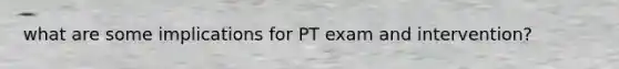 what are some implications for PT exam and intervention?