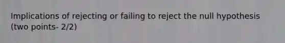 Implications of rejecting or failing to reject the null hypothesis (two points- 2/2)