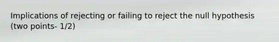 Implications of rejecting or failing to reject the null hypothesis (two points- 1/2)