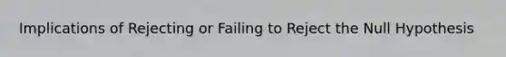 Implications of Rejecting or Failing to Reject the Null Hypothesis