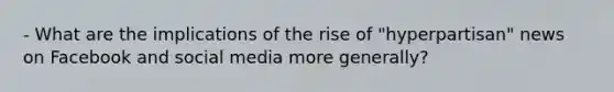 - What are the implications of the rise of "hyperpartisan" news on Facebook and social media more generally?