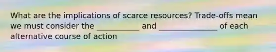 What are the implications of scarce resources? Trade-offs mean we must consider the ___________ and _______________ of each alternative course of action