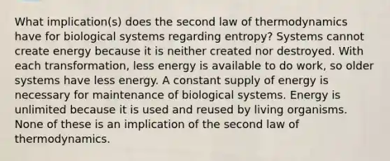 What implication(s) does the second law of thermodynamics have for biological systems regarding entropy? Systems cannot create energy because it is neither created nor destroyed. With each transformation, less energy is available to do work, so older systems have less energy. A constant supply of energy is necessary for maintenance of biological systems. Energy is unlimited because it is used and reused by living organisms. None of these is an implication of the second law of thermodynamics.