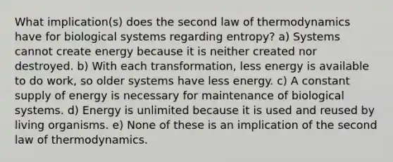 What implication(s) does the second law of thermodynamics have for biological systems regarding entropy? a) Systems cannot create energy because it is neither created nor destroyed. b) With each transformation, less energy is available to do work, so older systems have less energy. c) A constant supply of energy is necessary for maintenance of biological systems. d) Energy is unlimited because it is used and reused by living organisms. e) None of these is an implication of the second law of thermodynamics.