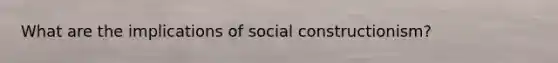 What are the implications of social constructionism?