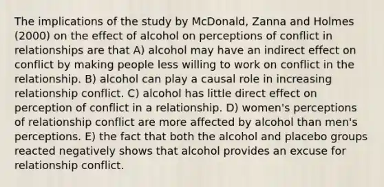 The implications of the study by McDonald, Zanna and Holmes (2000) on the effect of alcohol on perceptions of conflict in relationships are that A) alcohol may have an indirect effect on conflict by making people less willing to work on conflict in the relationship. B) alcohol can play a causal role in increasing relationship conflict. C) alcohol has little direct effect on perception of conflict in a relationship. D) women's perceptions of relationship conflict are more affected by alcohol than men's perceptions. E) the fact that both the alcohol and placebo groups reacted negatively shows that alcohol provides an excuse for relationship conflict.