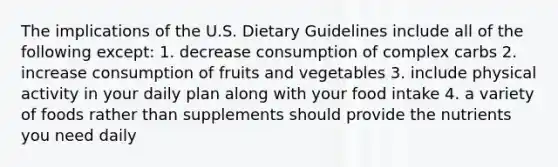 The implications of the U.S. Dietary Guidelines include all of the following except: 1. decrease consumption of complex carbs 2. increase consumption of fruits and vegetables 3. include physical activity in your daily plan along with your food intake 4. a variety of foods rather than supplements should provide the nutrients you need daily