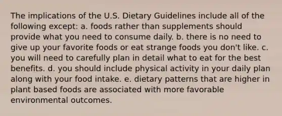 The implications of the U.S. Dietary Guidelines include all of the following except: a. foods rather than supplements should provide what you need to consume daily. b. there is no need to give up your favorite foods or eat strange foods you don't like. c. you will need to carefully plan in detail what to eat for the best benefits. d. you should include physical activity in your daily plan along with your food intake. e. dietary patterns that are higher in plant based foods are associated with more favorable environmental outcomes.