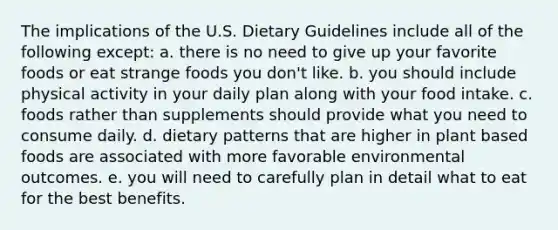 The implications of the U.S. Dietary Guidelines include all of the following except:​ a. ​there is no need to give up your favorite foods or eat strange foods you don't like. ​b. you should include physical activity in your daily plan along with your food intake. ​c. foods rather than supplements should provide what you need to consume daily. d. dietary patterns that are higher in plant based foods are associated with more favorable environmental outcomes. e. you will need to carefully plan in detail what to eat for the best benefits.