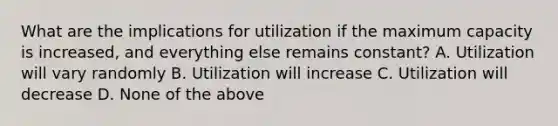 What are the implications for utilization if the maximum capacity is increased, and everything else remains constant? A. Utilization will vary randomly B. Utilization will increase C. Utilization will decrease D. None of the above