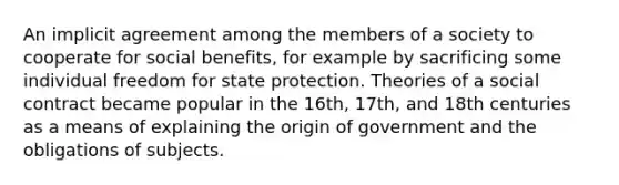 An implicit agreement among the members of a society to cooperate for social benefits, for example by sacrificing some individual freedom for state protection. Theories of a social contract became popular in the 16th, 17th, and 18th centuries as a means of explaining the origin of government and the obligations of subjects.