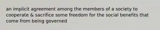 an implicit agreement among the members of a society to cooperate & sacrifice some freedom for the social benefits that come from being governed