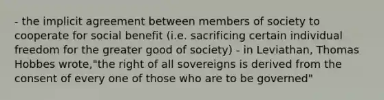 - the implicit agreement between members of society to cooperate for social benefit (i.e. sacrificing certain individual freedom for the greater good of society) - in Leviathan, Thomas Hobbes wrote,"the right of all sovereigns is derived from the consent of every one of those who are to be governed"