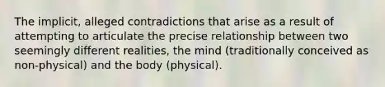 The implicit, alleged contradictions that arise as a result of attempting to articulate the precise relationship between two seemingly different realities, the mind (traditionally conceived as non-physical) and the body (physical).