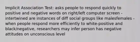 Implicit Association Test: asks people to respond quickly to positive and negative words on right/left computer screen -intertwined are instances of diff social groups like malesfemales -when people respond more efficiently to white-positive and black/negative, researchers may infer person has negative attitudes on unconscious level