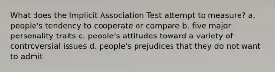 What does the Implicit Association Test attempt to measure? a. people's tendency to cooperate or compare b. five major personality traits c. people's attitudes toward a variety of controversial issues d. people's prejudices that they do not want to admit