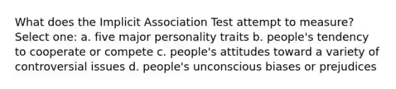 What does the Implicit Association Test attempt to measure? Select one: a. five major personality traits b. people's tendency to cooperate or compete c. people's attitudes toward a variety of controversial issues d. people's unconscious biases or prejudices