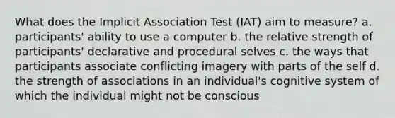 What does the Implicit Association Test (IAT) aim to measure? a. participants' ability to use a computer b. the relative strength of participants' declarative and procedural selves c. the ways that participants associate conflicting imagery with parts of the self d. the strength of associations in an individual's cognitive system of which the individual might not be conscious