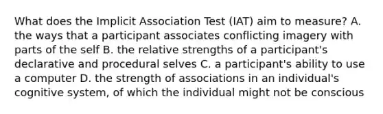 What does the Implicit Association Test (IAT) aim to measure? A. the ways that a participant associates conflicting imagery with parts of the self B. the relative strengths of a participant's declarative and procedural selves C. a participant's ability to use a computer D. the strength of associations in an individual's cognitive system, of which the individual might not be conscious