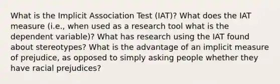 What is the Implicit Association Test (IAT)? What does the IAT measure (i.e., when used as a research tool what is the dependent variable)? What has research using the IAT found about stereotypes? What is the advantage of an implicit measure of prejudice, as opposed to simply asking people whether they have racial prejudices?