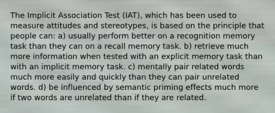 The Implicit Association Test (IAT), which has been used to measure attitudes and stereotypes, is based on the principle that people can: a) usually perform better on a recognition memory task than they can on a recall memory task. b) retrieve much more information when tested with an explicit memory task than with an implicit memory task. c) mentally pair related words much more easily and quickly than they can pair unrelated words. d) be influenced by semantic priming effects much more if two words are unrelated than if they are related.