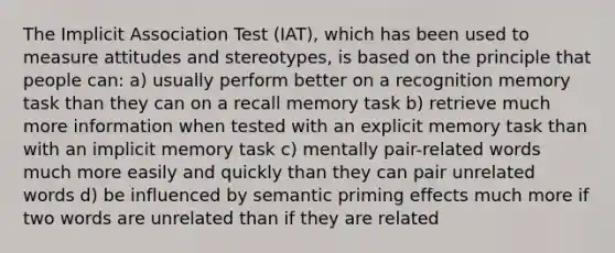 The Implicit Association Test (IAT), which has been used to measure attitudes and stereotypes, is based on the principle that people can: a) usually perform better on a recognition memory task than they can on a recall memory task b) retrieve much more information when tested with an explicit memory task than with an implicit memory task c) mentally pair-related words much more easily and quickly than they can pair unrelated words d) be influenced by semantic priming effects much more if two words are unrelated than if they are related