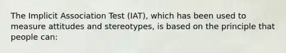 The Implicit Association Test (IAT), which has been used to measure attitudes and stereotypes, is based on the principle that people can: