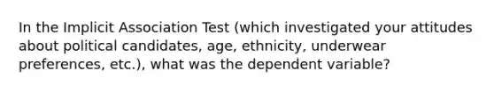 In the Implicit Association Test (which investigated your attitudes about political candidates, age, ethnicity, underwear preferences, etc.), what was the dependent variable?