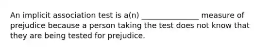 An implicit association test is a(n) _______________ measure of prejudice because a person taking the test does not know that they are being tested for prejudice.