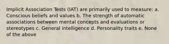 Implicit Association Tests (IAT) are primarily used to measure: a. Conscious beliefs and values b. The strength of automatic associations between mental concepts and evaluations or stereotypes c. General intelligence d. Personality traits e. None of the above