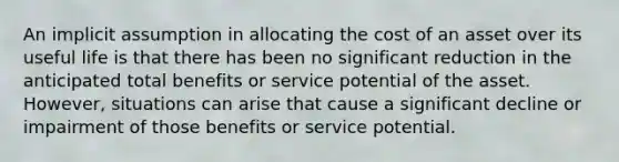 An implicit assumption in allocating the cost of an asset over its useful life is that there has been no significant reduction in the anticipated total benefits or service potential of the asset. However, situations can arise that cause a significant decline or impairment of those benefits or service potential.