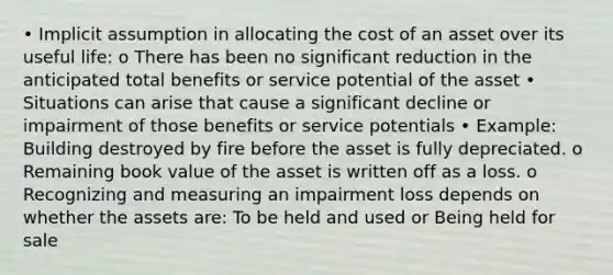 • Implicit assumption in allocating the cost of an asset over its useful life: o There has been no significant reduction in the anticipated total benefits or service potential of the asset • Situations can arise that cause a significant decline or impairment of those benefits or service potentials • Example: Building destroyed by fire before the asset is fully depreciated. o Remaining book value of the asset is written off as a loss. o Recognizing and measuring an impairment loss depends on whether the assets are: To be held and used or Being held for sale