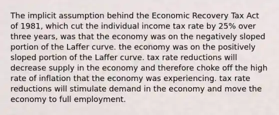 The implicit assumption behind the Economic Recovery Tax Act of 1981, which cut the individual income tax rate by 25% over three years, was that the economy was on the negatively sloped portion of the Laffer curve. the economy was on the positively sloped portion of the Laffer curve. tax rate reductions will decrease supply in the economy and therefore choke off the high rate of inflation that the economy was experiencing. tax rate reductions will stimulate demand in the economy and move the economy to full employment.