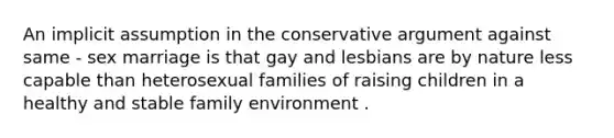 An implicit assumption in the conservative argument against same - sex marriage is that gay and lesbians are by nature less capable than heterosexual families of raising children in a healthy and stable family environment .