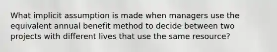 What implicit assumption is made when managers use the equivalent annual benefit method to decide between two projects with different lives that use the same​ resource?