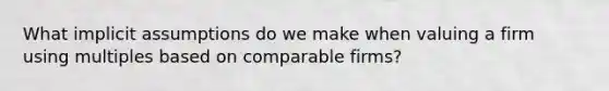 What implicit assumptions do we make when valuing a firm using multiples based on comparable firms?