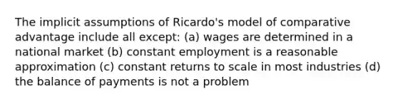 The implicit assumptions of Ricardo's model of comparative advantage include all except: (a) wages are determined in a national market (b) constant employment is a reasonable approximation (c) constant returns to scale in most industries (d) the balance of payments is not a problem