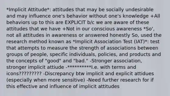 *Implicit Attitude*: attitudes that may be socially undesirable and may influence one's behavior without one's knowledge +All behaviors up to this are EXPLICIT b/c we are aware of these attitudes that we have +Not in our conscious awareness *So', not all attitudes in awareness or answered honestly So, used the research method known as *Implicit Association Test (IAT)*: test that attempts to measure the strength of associations between groups of people, specific individuals, policies, and products and the concepts of "good" and "bad." -Stronger association, stronger implicit attiude -**********I.e. with terms and icons????????? -Discrepancy btw implicit and explicit attidues (especially when more sensitive) -Need further research for if this effective and influence of implicit attitudes