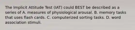 The Implicit Attitude Test (IAT) could BEST be described as a series of A. measures of physiological arousal. B. memory tasks that uses flash cards. C. computerized sorting tasks. D. word association stimuli. ​