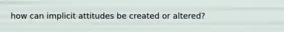 how can implicit attitudes be created or altered?