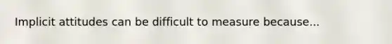 Implicit attitudes can be difficult to measure because...