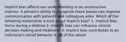 Implicit bias affects our understanding in an unconscious manner. A person's ability to recognize these biases can improve communication with patients and colleagues alike. Which of the following statements is true about implicit bias? 1. Implicit bias forms during a lifetime 2. Implicit bias can influence clinical decision making and treatment 3. Implicit bias contributes to an individual's social behavior 4. All of the above