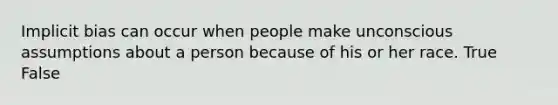 Implicit bias can occur when people make unconscious assumptions about a person because of his or her race. True False