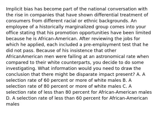 Implicit bias has become part of the national conversation with the rise in companies that have shown differential treatment of consumers from different racial or ethnic backgrounds. An employee of a historically marginalized group comes into your office stating that his promotion opportunities have been limited because he is African-American. After reviewing the jobs for which he applied, each included a pre-employment test that he did not pass. Because of his insistence that other AfricanAmerican men were failing at an astronomical rate when compared to their white counterparts, you decide to do some investigating. What information would you need to draw the conclusion that there might be disparate impact present? A. A selection rate of 60 percent or more of white males B. A selection rate of 80 percent or more of white males C. A selection rate of less than 80 percent for African-American males D. A selection rate of less than 60 percent for African-American males