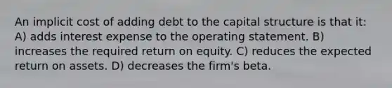 An implicit cost of adding debt to the capital structure is that it: A) adds interest expense to the operating statement. B) increases the required return on equity. C) reduces the expected return on assets. D) decreases the firm's beta.