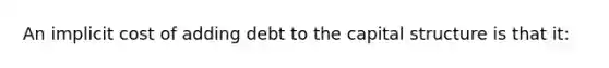 An implicit cost of adding debt to the capital structure is that it: